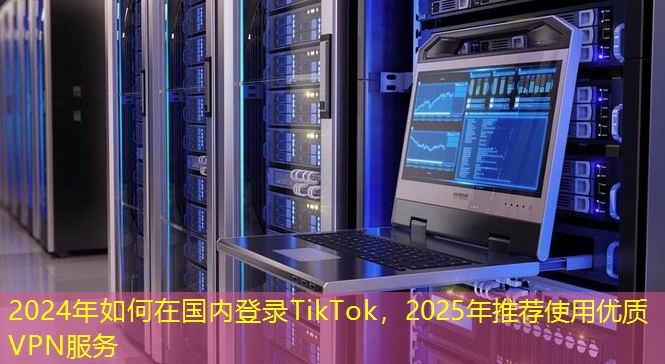 2024年如何在國內(nèi)登錄TikTok，2025年推薦使用優(yōu)質(zhì)VPN服務(wù)