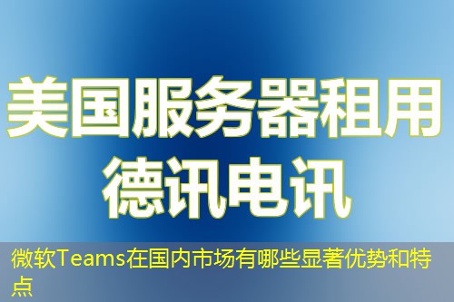 微軟Teams在國內(nèi)市場有哪些顯著優(yōu)勢和特點